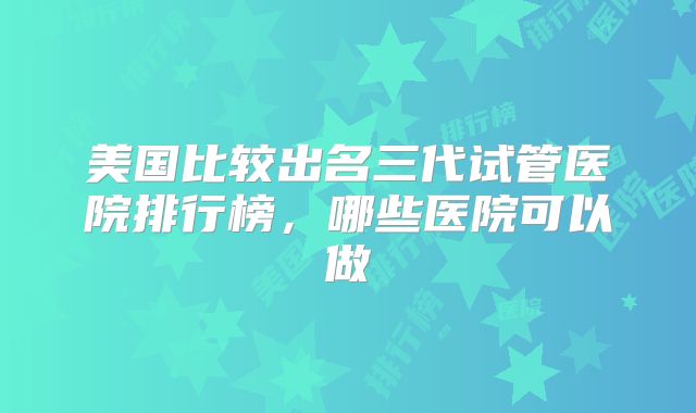 美国比较出名三代试管医院排行榜,哪些医院可以做