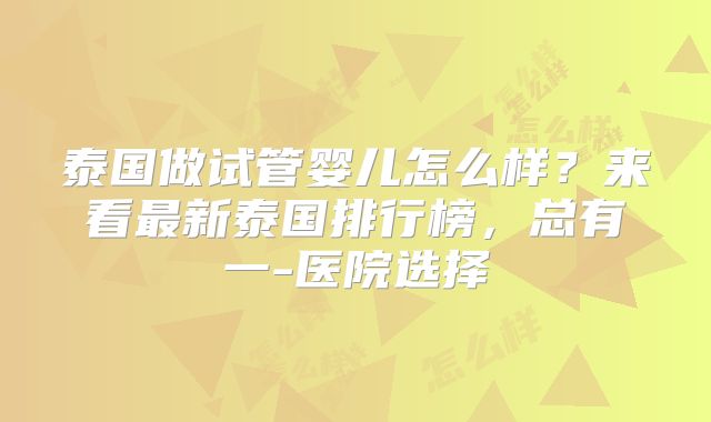 泰国做试管婴儿怎么样？来看最新泰国排行榜，总有一-医院选择