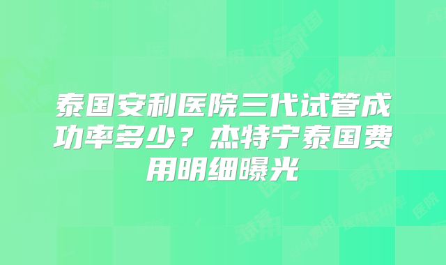 泰国安利医院三代试管成功率多少？杰特宁泰国费用明细曝光
