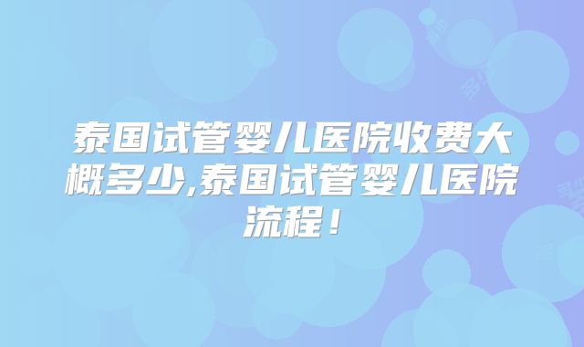 泰国试管婴儿医院收费大概多少,泰国试管婴儿医院流程！