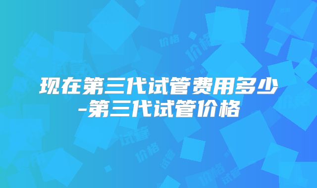 现在第三代试管费用多少-第三代试管价格