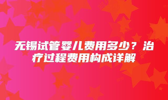 无锡试管婴儿费用多少？治疗过程费用构成详解
