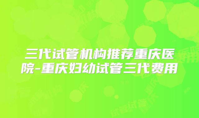 三代试管机构推荐重庆医院-重庆妇幼试管三代费用