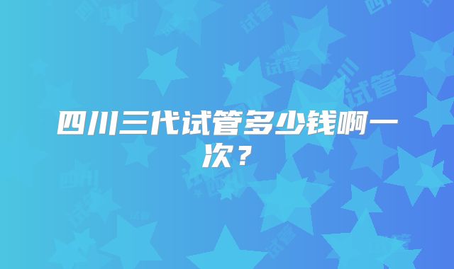 四川三代试管多少钱啊一次？