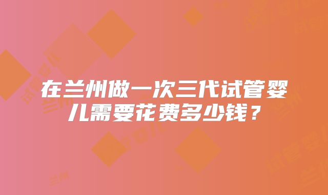 在兰州做一次三代试管婴儿需要花费多少钱?