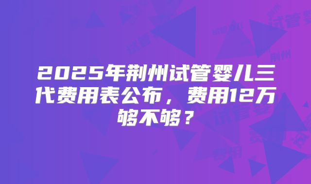 2025年荆州试管婴儿三代费用表公布，费用12万够不够？