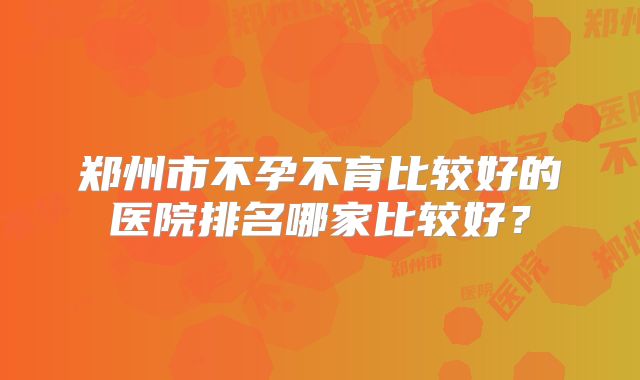 郑州市不孕不育比较好的医院排名哪家比较好？