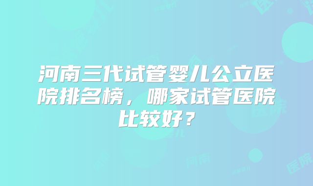 河南三代试管婴儿公立医院排名榜，哪家试管医院比较好？