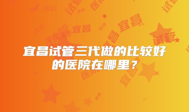 宜昌试管三代做的比较好的医院在哪里？