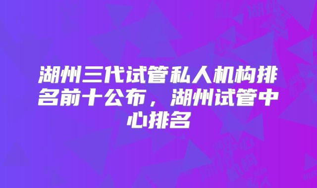 湖州三代试管私人机构排名前十公布，湖州试管中心排名