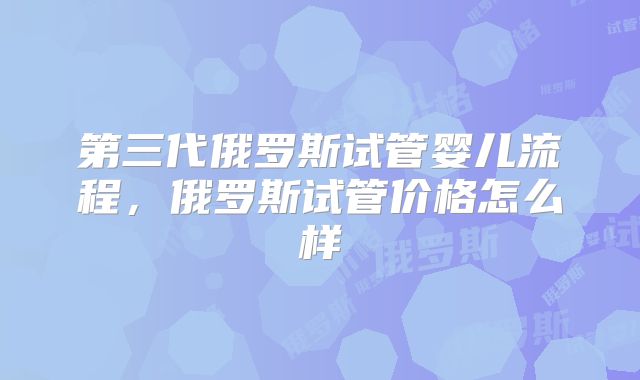 第三代俄罗斯试管婴儿流程，俄罗斯试管价格怎么样