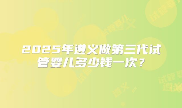 2025年遵义做第三代试管婴儿多少钱一次？