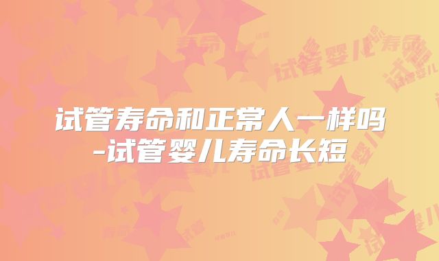 试管寿命和正常人一样吗-试管婴儿寿命长短