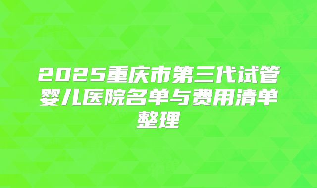 2025重庆市第三代试管婴儿医院名单与费用清单整理