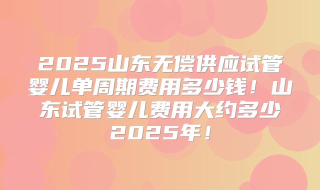 2025山东无偿供应试管婴儿单周期费用多少钱!山东试管婴儿费用大约多少2025年!