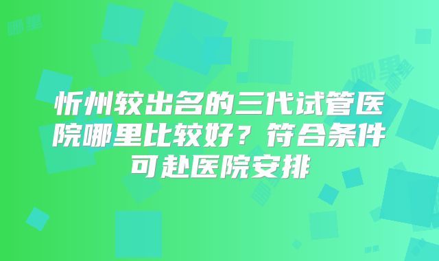 忻州较出名的三代试管医院哪里比较好?符合条件可赴医院安排