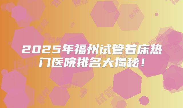 2025年福州试管着床热门医院排名大揭秘！