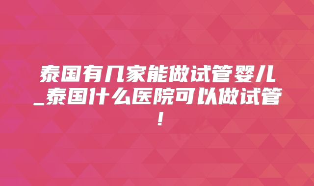 泰国有几家能做试管婴儿_泰国什么医院可以做试管!