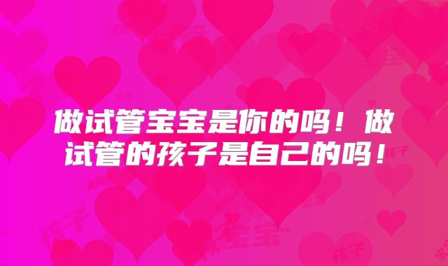做试管宝宝是你的吗!做试管的孩子是自己的吗!