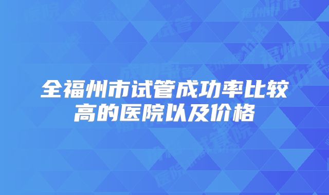 全福州市试管成功率比较高的医院以及价格