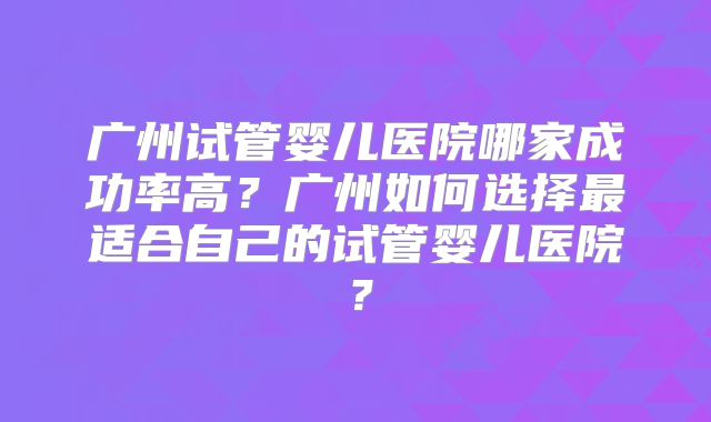 广州试管婴儿医院哪家成功率高？广州如何选择最适合自己的试管婴儿医院？