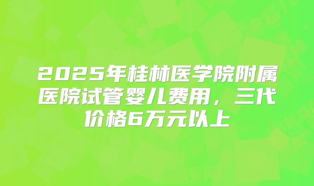 2025年桂林医学院附属医院试管婴儿费用,三代价格6万元以上
