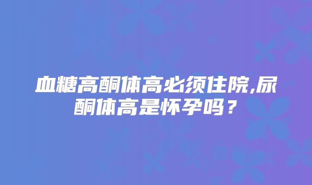 血糖高酮体高必须住院,尿酮体高是怀孕吗？