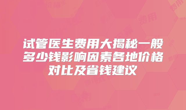 试管医生费用大揭秘一般多少钱影响因素各地价格对比及省钱建议