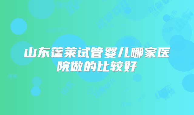山东蓬莱试管婴儿哪家医院做的比较好
