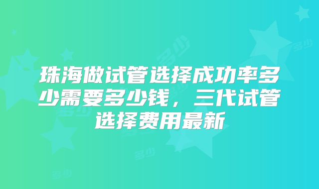 珠海做试管选择成功率多少需要多少钱,三代试管选择费用最新