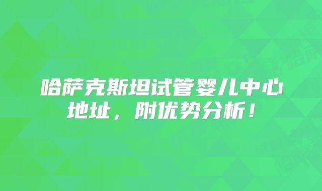 哈萨克斯坦试管婴儿中心地址，附优势分析！