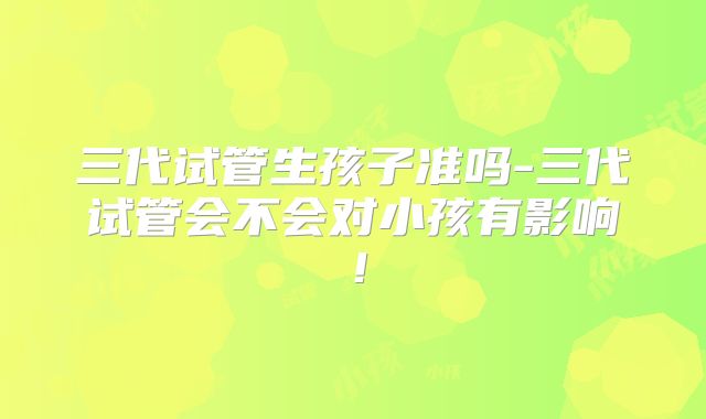 三代试管生孩子准吗-三代试管会不会对小孩有影响!
