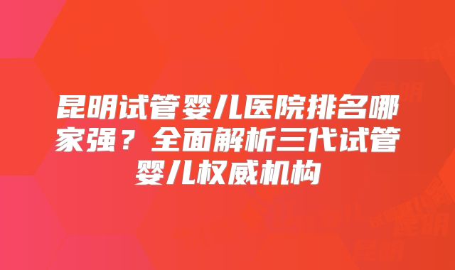 昆明试管婴儿医院排名哪家强？全面解析三代试管婴儿权威机构