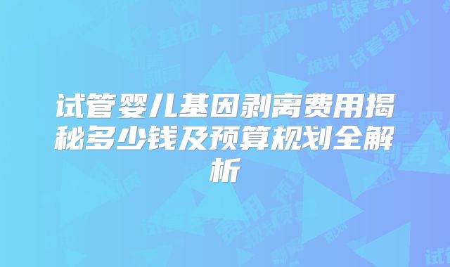 试管婴儿基因剥离费用揭秘多少钱及预算规划全解析