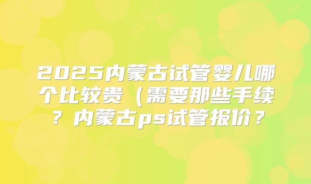 2025内蒙古试管婴儿哪个比较贵（需要那些手续？内蒙古ps试管报价？