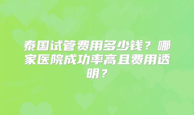 泰国试管费用多少钱？哪家医院成功率高且费用透明？