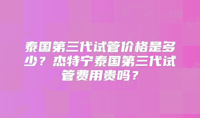 泰国第三代试管价格是多少？杰特宁泰国第三代试管费用贵吗？
