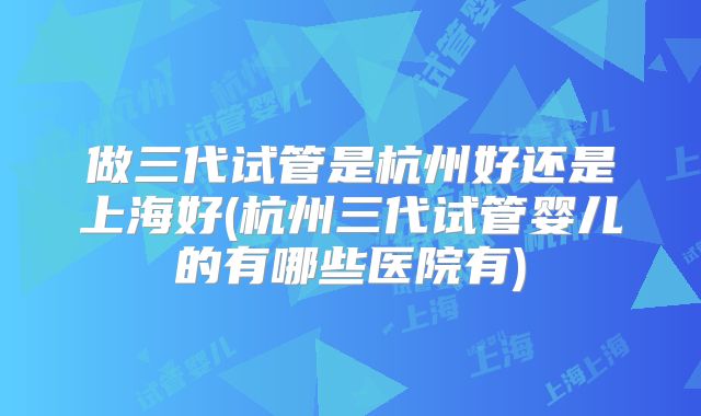 做三代试管是杭州好还是上海好(杭州三代试管婴儿的有哪些医院有)