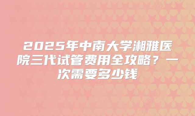 2025年中南大学湘雅医院三代试管费用全攻略？一次需要多少钱