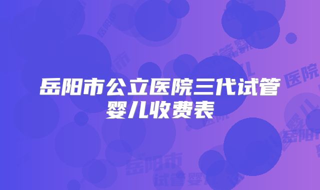 岳阳市公立医院三代试管婴儿收费表