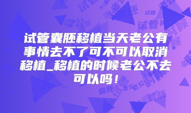 试管囊胚移植当天老公有事情去不了可不可以取消移植_移植的时候老公不去可以吗！