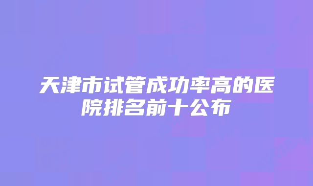 天津市试管成功率高的医院排名前十公布