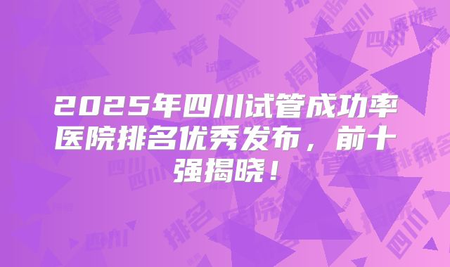2025年四川试管成功率医院排名优秀发布,前十强揭晓!
