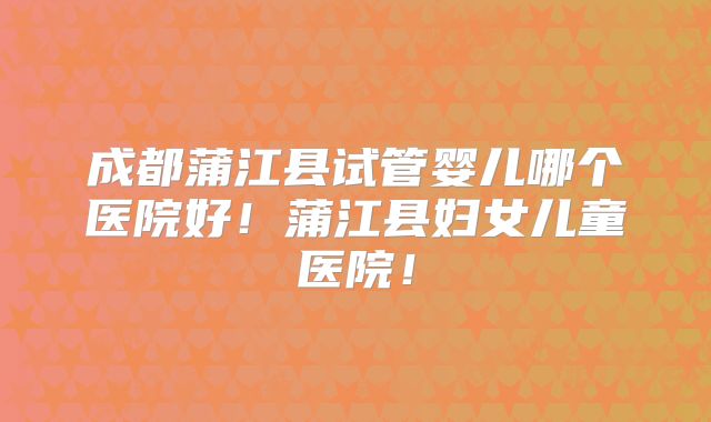 成都蒲江县试管婴儿哪个医院好！蒲江县妇女儿童医院！