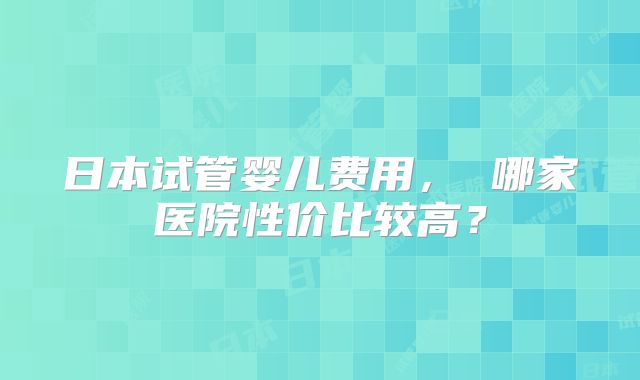 日本试管婴儿费用, 哪家医院性价比较高?