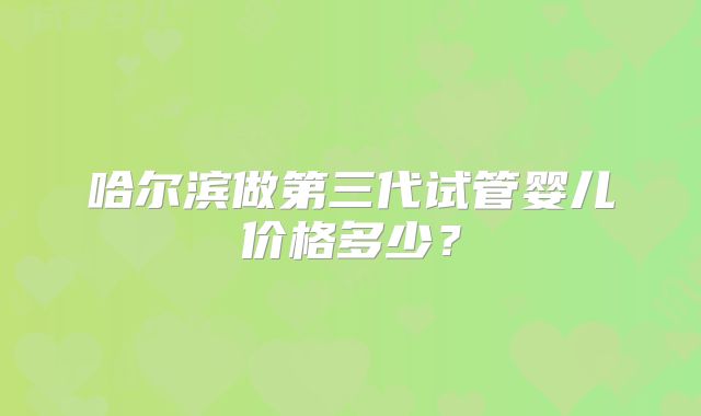 哈尔滨做第三代试管婴儿价格多少?