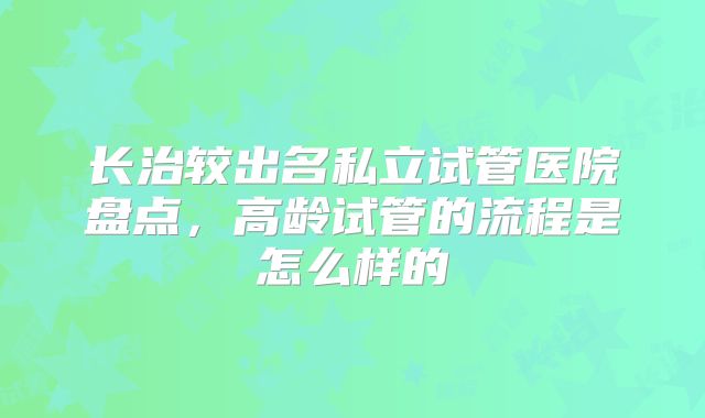 长治较出名私立试管医院盘点，高龄试管的流程是怎么样的