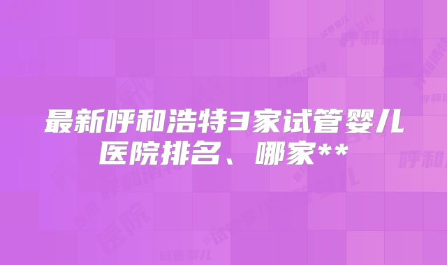 最新呼和浩特3家试管婴儿医院排名、哪家**