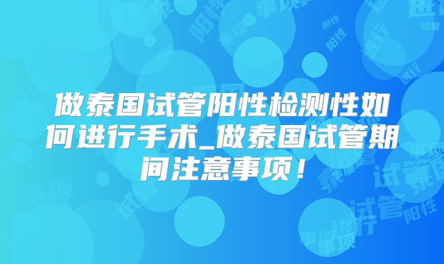 做泰国试管阳性检测性如何进行手术_做泰国试管期间注意事项！
