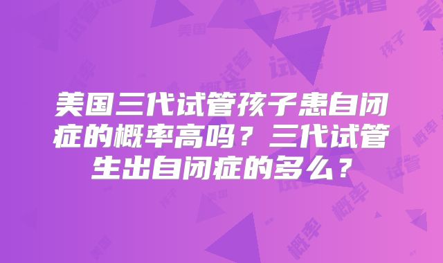 美国三代试管孩子患自闭症的概率高吗？三代试管生出自闭症的多么？